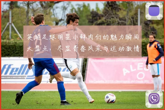 英超足球明星小鲜肉们的魅力瞬间大盘点，尽显青春风采与运动激情