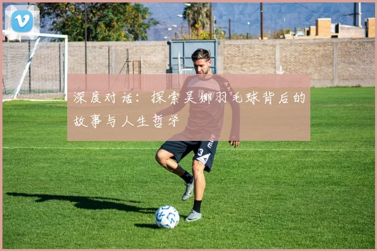 深度对话：探索吴娜羽毛球背后的故事与人生哲学