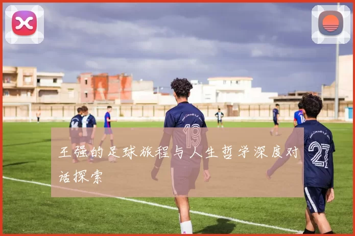 王强的足球旅程与人生哲学深度对话探索