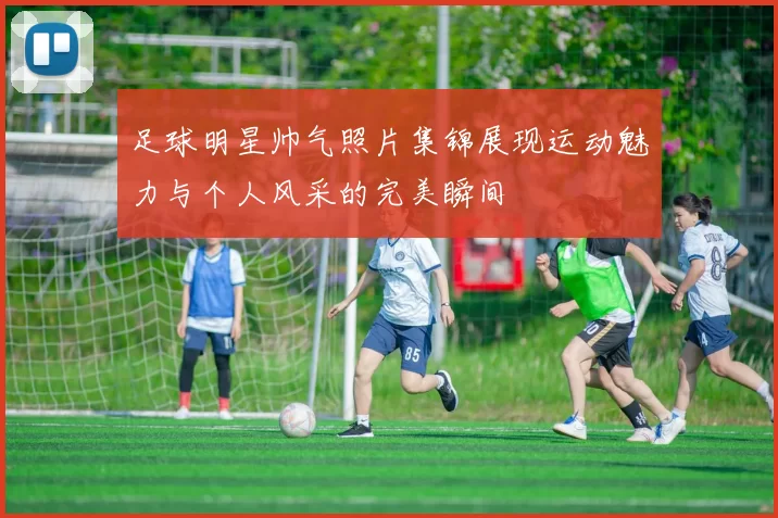 足球明星帅气照片集锦展现运动魅力与个人风采的完美瞬间