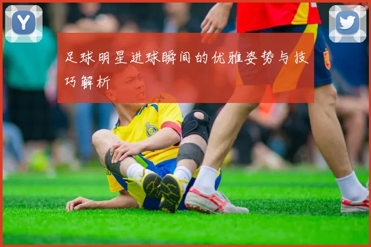 足球明星进球瞬间的优雅姿势与技巧解析