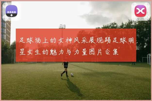 足球场上的女神风采展现踢足球明星女生的魅力与力量图片合集