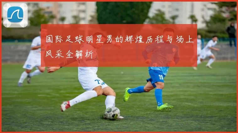 国际足球明星男的辉煌历程与场上风采全解析