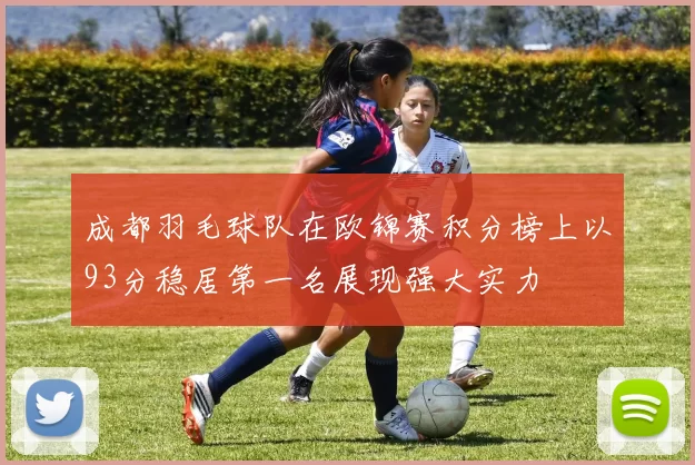 成都羽毛球队在欧锦赛积分榜上以93分稳居第一名展现强大实力